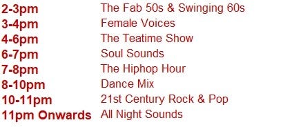 2-3pm	The Fab 50s & Swinging 60s
3-4pm	Female Voices
4-6pm	The Teatime Show
6-7pm	Soul Sounds
7-8pm	The Hiphop Hour
8-10pm	Dance Mix
10-11pm  21st Century Rock & Pop
11pm Onwards	All Night Sounds
