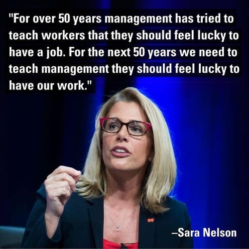 "For over 50 years management has tried to teach workers that they should feel lucky to have a job. For the next 50 years we need to teach management they should feel lucky to have our work." 

—Sara Nelson 