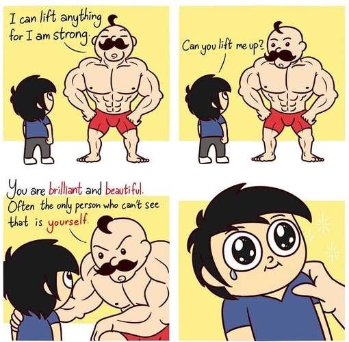 4 panel comic. A big muscular masc presenting character says: I can lift anything for I am strong, looking proud. A small character says: Can you lift me up?
The big character kneels down to get close the small one, lays an arm on their shoulder and says: You are brilliant a.d beautiful. Often the only person who can't see that is yourself.

Small person sheds a tear.