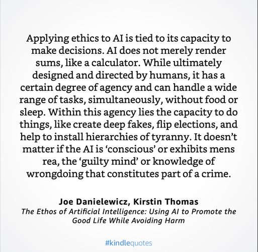 Applying ethics to Al is tied to its capacity to make decisions. AI does not merely render sums, like a calculator. While ultimately designed and directed by humans, it hasa certain degree of agency and can handle a wide range of tasks, simultaneously, without food or sleep. Within this agency lies the capacity to do things, like create deep fakes, flip elections, and help to install hierarchies of tyranny. It doesn’t matter if the Alis ‘conscious’ or exhibits mens rea, the ‘guilty mind’ or knowledge of wrongdoing that constitutes part of a crime. Joe Danielewicz, Kirstin Thomas The Ethos of Artificial Intelligence: Using Al to Promote the Good Life While Avoiding Harm #kindlequotes 