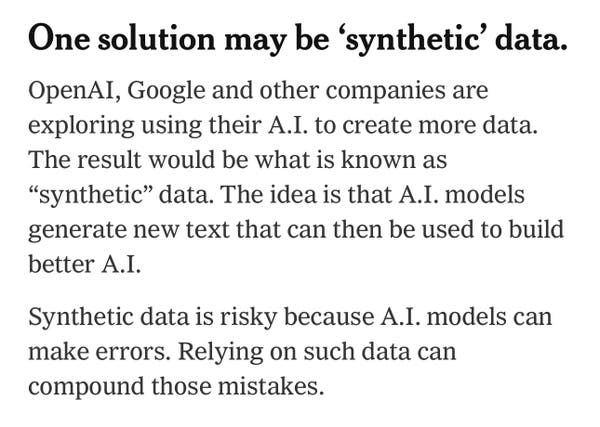 One solution may be ‘synthetic’ data.

OpenAI, Google and other companies are exploring using their A.I. to create more data. The result would be what is known as “synthetic” data. The idea is that A.I. models generate new text that can then be used to build better A.I.

Synthetic data is risky because A.I. models can make errors. Relying on such data can compound those mistakes.
