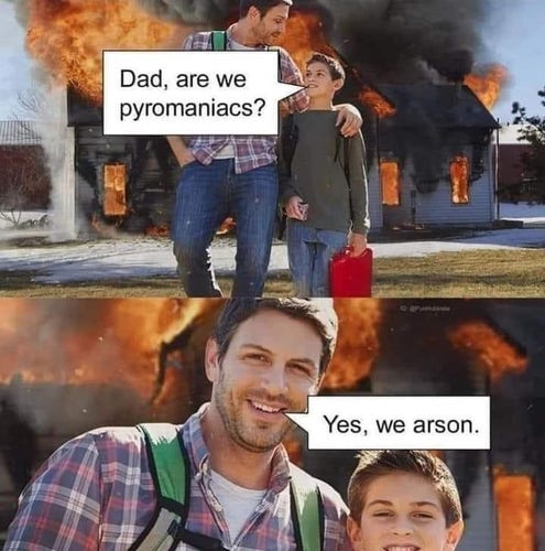 Picture of man and son walking away from a house in flames. The kid carries a gas can and asks, 'Dad, are we pyromaniacs?"

Second picture is a closeup of the dad and son smiling, and the dad answering, "Yes, we arson."