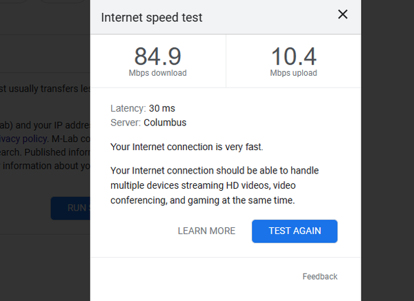 Internet speed test 
Your Internet connection is very fast. Your Internet connection should be able to handle multiple devices streaming HD videos, video conferencing, and gaming at the same time.

LEARN MORE Feedback 