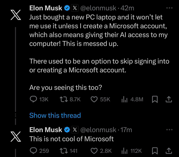 Elon Musk & X @elonmusk • 42m Just bought a new PC laptop and it won't let me use it unless I create a Microsoft account, which also means giving their Al access to my computer! This is messed up. There used to be an option to skip signing into or creating a Microsoft account. Are you seeing this too?  This is not cool of Microsoft.