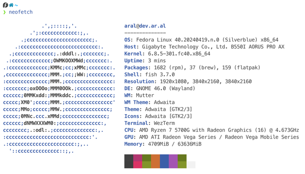 Screenshot of neofetch running in terminal: Next to an ASCII art logo of the Fedora “f” are the following stats:

aral@dev.ar.al
OS: Fedora Linux 40.20240419.n.0 (Silverblue) x86_64
Host: Gigabyte Technology Co., Ltd. B550I AORUS PRO AX
Kernel: 6.8.5-301.fc40.x86_64
Uptime: 3 mins
Packages: 1682 (rpm), 37 (brew), 159 (flatpak)
Shell: fish 3.7.0
Resolution: 1920x1080, 3840x2160, 3840x2160
DE: GNOME 46.0 (Wayland)
WM: Mutter
WM Theme: Adwaita
Theme: Adwaita [GTK2/3]
Icons: Adwaita [GTK2/3]
Terminal: WezTerm
CPU: AMD Ryzen 7 5700G with Radeon Graphics (16) @ 4.673GHz
GPU: AMD ATI Radeon Vega Series / Radeon Vega Mobile Series
Memory: 4935MiB / 63636MiB