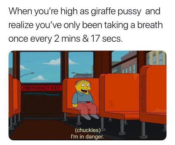 when you're high as giraffe pussy and realize you've only been taking a breath once every 2 mins & 17 secs

and it's the ralph from the simpsons "i'm in danger" meme