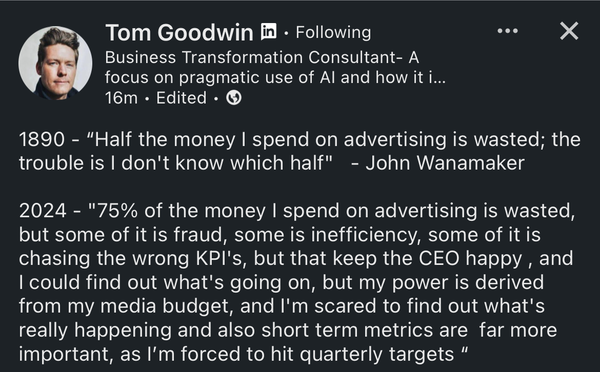 Tom Goodwin on LinkedIn

• • •
1890 - "Half the money I spend on advertising is wasted; the trouble is I don't know which half" - John Wanamaker

2024 - "75% of the money I spend on advertising is wasted, but some of it is fraud, some is inefficiency, some of it is chasing the wrong KPI's, but that keep the CEO happy, and
I could find out what's going on, but my power is derived from my media budget, and I'm scared to find out what's really happening and also short term metrics are far more important, as I'm forced to hit quarterly targets”