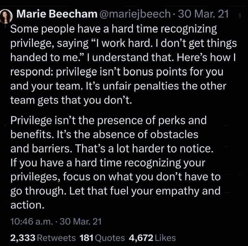 Some people have a hard time recognizing privilege, saying "I work hard. I don't get things handed to me." I understand that. Here's how I respond: privilege isn't bonus points for you and your team. It's unfair penalties the other team gets that you don't.

Privilege isn't the presence of perks and benefits. It's the absence of obstacles and barriers. That's a lot harder to notice. If you have a hard time recognizing your privileges, focus on what you don't have to go through. Let that fuel your empathy and action.