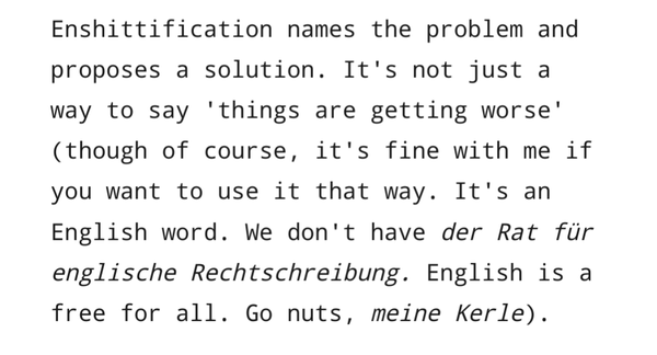 Enshittification names the problem and proposes a solution. It's not just a way to say 'things are getting worse' (though of course, it's fine with me if you want to use it that way. It's an English word. We don't have der Rat für englische Rechtschreibung. English is a free for all. Go nuts, meine Kerle).