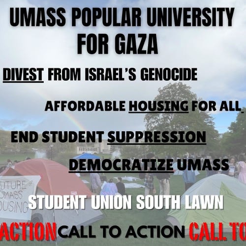 UMASS POPULAR UNIVERSITY
FOR GAZA
DIVEST FROM ISRAEL'S GENOCIDE
AFFORDABLE HOUSING FOR ALL.
END STUDENT SUPPRESSION
DEMOCRATIZE UMASS

STUDENT UNION SOUTH LAWN
CALL TO ACTION