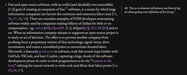 Free and open source software, with its noble (and decidedly non-monolithic [54]) goal of creating an ecosystem of free [footnote 12] software, is a means by which large information companies can harvest the commons and outsource labor costs [55, 56, 57, 58, 59]. There are countless examples of FOSS developers maintaining software widely used by companies making billions of dollars for little or no compensation - eg. core-js [60], OpenSSL [61], leftpad [62], PLC4X [63] and so on. When an information company releases or supports an open source project it is rarely an act of altruism. The effect is to prevent another company from profiting from a proprietary version of that technology, signal virtue, drive recruitment, and create a centralized point to concentrate donated labor. Microsoft, a famously good actor in software, took this several steps further with GitHub, VSCode, and later Copilot, capturing a large chunk of the software development process in order to trick programmers to be the “humans in the loop” refining the neural network to write code and dilute their labor power [64, 65, 66, 67].

[footnote 12]: "free as in whatever will prevent you from @’ing me about getting some definition of free wrong.” 