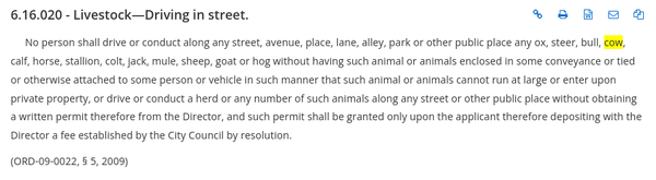 6.16.020 - Livestock—Driving in street.

No person shall drive or conduct along any street, avenue, place, lane, alley, park or other public place any ox, steer, bull, cow, calf, horse, stallion, colt, jack, mule, sheep, goat or hog without having such animal or animals enclosed in some conveyance or tied or otherwise attached to some person or vehicle in such manner that such animal or animals cannot run at large or enter upon private property, or drive or conduct a herd or any number of such animals along any street or other public place without obtaining a written permit therefore from the Director, and such permit shall be granted only upon the applicant therefore depositing with the Director a fee established by the City Council by resolution. 