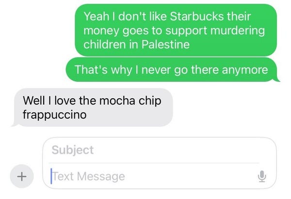 Text conversation
Yeah I don't like Starbucks their money goes to support murdering children in Palestine.  That's why I never go there any more.
Well I love the mocha chip frappuccino