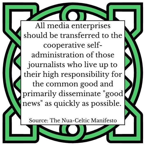 All media enterprises should be transferred to the cooperative self-administration of those journalists who live up to their high responsibility for the common good and primarily disseminate "good news" as quickly as possible.         Source: The Nua-Celtic Manifesto