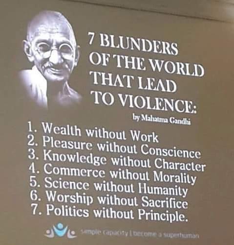 7 BLUNDERS OF THE WORLD THAT LEAD TO VIOLENCE:
by Mahatma Gandli
1. Wealth without Work
2. Pleasure without Conscience
3. Knowledge without Character
4. Commerce without Morality
5. Science without Humanity
6. Worship without Sacrifice
7. Politics without Principle.
