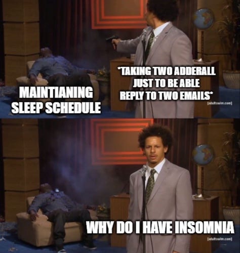 A meme that features two images from a comedy sketch with text overlay that humorously illustrates a self-contradictory situation. The top image has text that says “MAINTAINING SLEEP SCHEDULE” with the character looking confident while he pretends to shoot himself in the head with a finger gun, representing an attempt to adhere to a regular sleep pattern. The bottom image captions the same character looking confused and distressed with the text “TAKING TWO ADDERALL JUST TO BE ABLE REPLY TO TWO EMAILS,” implying that this action is counterproductive to his sleep schedule. The final statement at the bottom reads “WHY DO I HAVE INSOMNIA,” poking fun at the character’s own actions that are causing his sleeplessness.