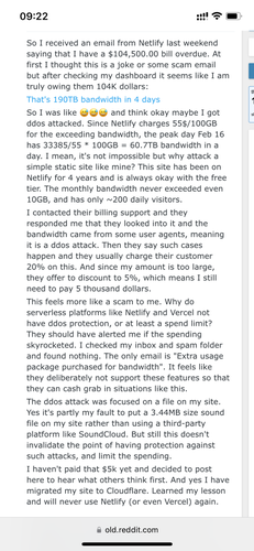 Screenshot from Reddit:

So I received an email from Netlify last weekend saying that I have a $104,500.00 bill overdue. At first I thought this is a joke or some scam email but after checking my dashboard it seems like I am truly owing them 104K dollars:
That's 190TB bandwidth in 4 days
So I was like 😅😅😅 and think okay maybe I got ddos attacked. Since Netlify charges 55$/100GB for the exceeding bandwidth, the peak day Feb 16 has 33385/55 * 100GB = 60.7TB bandwidth in a day. I mean, it's not impossible but why attack a simple static site like mine? This site has been on Netlify for 4 years and is always okay with the free tier. The monthly bandwidth never exceeded even 10GB, and has only ~200 daily visitors.
I contacted their billing support and they responded me that they looked into it and the bandwidth came from some user agents, meaning it is a ddos attack. Then they say such cases happen and they usually charge their customer 20% on this. And since my amount is too large, they offer to discount to 5%, which means I still need to pay 5 thousand dollars.
This feels more like a scam to me. Why do serverless platforms like Netlify and Vercel not have ddos protection, or at least a spend limit? They should have alerted me if the spending skyrocketed. I checked my inbox and spam folder and found nothing. The only email is "Extra usage package purchased for bandwidth". It feels like they deliberately not support these features so that they can cash grab in situations [...]