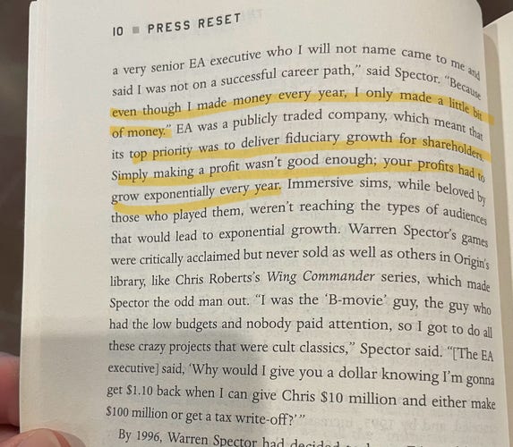 Page photo with highlighted text: 
Because even though I made money every year, I only made a lite bit of money". EA was a publicly traded company, which mean that its top priority was to deliver fiduciary growth for shareholders. Simply making a profit wasn't good enough; your profits had to grow exponentially every year.”