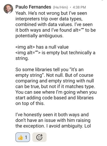 Message content from Paulo:

Yeah. He’s not wrong but I’ve seen interpreters trip over data types, combined with data values. I’ve seen it both ways and I’ve found alt=“” to be potentially ambiguous. 

<img alt> has a null value
<img alt=“”> is empty but technically a string. 

So some libraries tell you “it’s an empty string”. Not null. But of course comparing and empty string with null can be true, but not if it matches type. You can see where I’m going when you start adding code based and libraries on top of this. 

I’ve honestly seen it both ways and don’t have an issue with him raising the exception. I avoid ambiguity. Lol