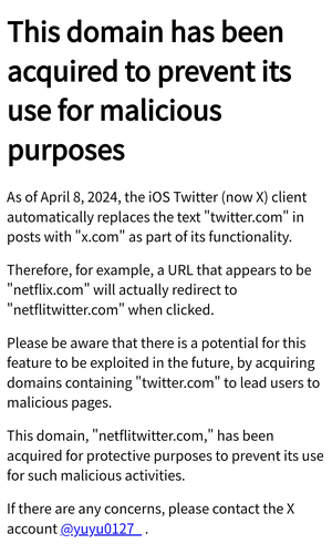 This domain has been acquired to prevent its use for malicious purposes
As of April 8, 2024, the iOS Twitter (now X) client automatically replaces the text "twitter.com" in posts with "x.com" as part of its functionality.

Therefore, for example, a URL that appears to be "netflix.com" will actually redirect to "netflitwitter.com" when clicked.

Please be aware that there is a potential for this feature to be exploited in the future, by acquiring domains containing "twitter.com" to lead users to malicious pages.

This domain, "netflitwitter.com," has been acquired for protective purposes to prevent its use for such malicious activities.

If there are any concerns, please contact the X account @yuyu0127_ .