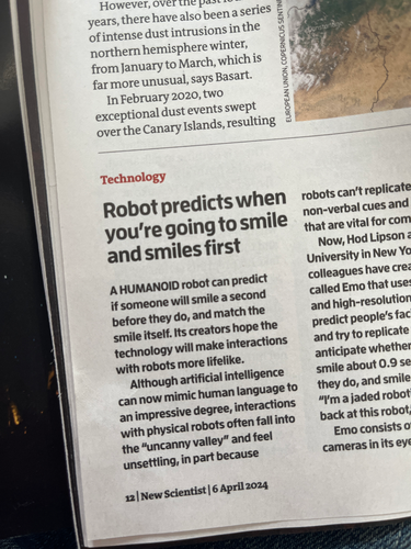 A photo of a story in the new scientist magazine, with a headline “robot predicts when you’re going to smile and smiles first“. The story begins “a humanoid robot can predict if someone will smile a second before they do, and match the smile itself. Its creators hope the technology will make interactions with robots more lifelike. Although artificial intelligence can now mimic human language language to an impressive degree, interactions with physical robots often fall into the uncanny valley and feel unsettling, because robots can’t replicate the complex nonverbal cues and mannerisms that are vital for communication. Now, Hod Lipson at Columbia University in New York and his colleagues have created a robot called Emo that uses AI models and high resolution cameras to predict peoples facial expressions and try to replicate them. It can anticipate whether someone will smile about 0.9 seconds before they do, and smile itself in sync.”