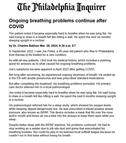 Ongoing breathing problems continue after COVID
The patient noted it became especially hard to breathe when he was lying flat. He said trying to draw in a breath felt like hitting a wall. He spent the next six months sleeping upright in a recliner.
by Dr. Charles Bakhos Mar. 29, 2024, 8:36 a.m. ET
In September 2022, I saw Joe Potter, a 40-year-old patient who flew to Philadelphia from Kansas to be treated for a rare condition.
As with all new patients, I first took his medical history, which included a yearlong quest for answers as to what caused his ongoing breathing problems.
Joe’s symptoms became apparent in April 2022 after getting COVID.
Not long after recovering, he experienced ongoing shortness of breath. He ended up in the ER with double pneumonia and was prescribed standard medications.
But after completing the treatment, his breathing problems persisted. His primary care doctor referred him to a local pulmonologist.
Joe noted it became especially hard to breathe when he was lying flat. He said trying to draw in a breath felt like hitting a wall. He spent the next 6 months sleeping upright in a recliner.
His pulmonologist referred him for a sleep study, which showed his oxygen levels while sleeping dipped dangerously low. He was prescribed a bilevel positive airway pressure, also known as BiPAP. The device includes a mask that fits over the nose and/or mouth and blows air via a tube into the airways to keep them open while you sleep.
