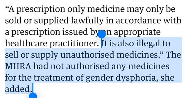 Highlighted text:

“It is also illegal to sell or supply unauthorised medicines.” The MHRA had not authorised any medicines for the treatment of gender dysphoria, she added.