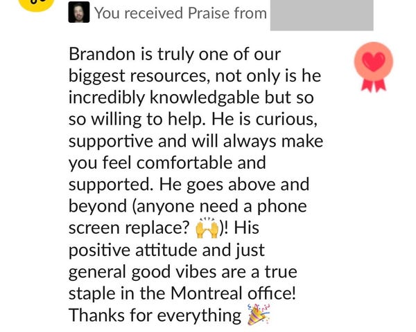 - You received Praise from redacted

Brandon is truly one of our biggest resources, not only is he incredibly knowledgable but so so willing to help. He is curious, supportive and will always make you feel comfortable and supported. He goes above and beyond (anyone need a phone screen replacement?)! His positive attitude and just general good vibes are a true staple in the Montreal office! Thanks for everything 🎉 