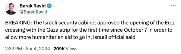 @BarakRavid 

BREAKING: The Israeli security cabinet approved the opening of the Erez crossing with the Gaza strip for the first time since October 7 in order to allow more humanitarian aid to go in, Israeli official said 

2:33PM - Apr 4,2024 - 209K Views 