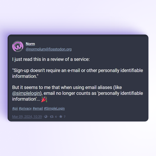 A post from Mastodon saying:
"I just read this in a review of a service:
'Sign-up doesn't require an e-mail or other personally identifiable information.'

But it seems to me that when using email aliases (like @simplelogin), email no longer counts as 'personally identifiable information'...

#pii #privacy #email #SimpleLogin" 