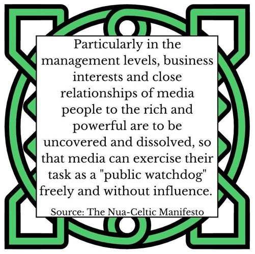 Particularly in the management levels, business interests and close relationships of media people to the rich and powerful are to be uncovered and dissolved, so that media can exercise their task as a "public watchdog" freely and without influence.       Source: The Nua-Celtic Manifesto