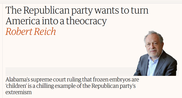 News headline: The Republican party wants to turn America into a theocracy
by Robert Reich

sub-headline:
Alabama’s supreme court ruling that frozen embryos are ‘children’ is a chilling example of the Republican party’s extremism