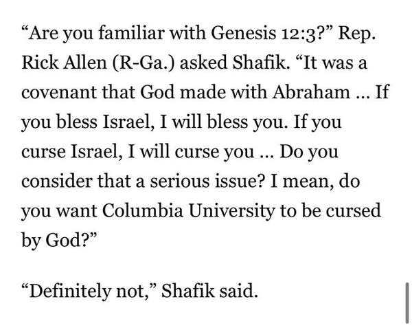 "Are you familiar with Genesis 12:3?" Rep. Rick Allen (R-Ga.) asked Shafik.  "It was a covenant that God made with Abraham ... if you bless Israel, I will bless you.  If you curse Israel, I will curse you ... Do you consider that a serious issue?  I mean, do you want Columbia University to be cursed by God?"
"Definitely not," Shafik said.