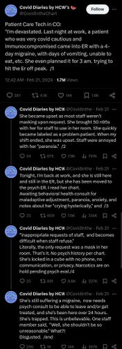 Twitter post by Covid Diaries by HCW's @CovidintheChart:
Patient Care Tech in CO:
"I'm devastated. Last night at work, a patient who was very covid cautious and immunocompromised came into ER with a 4-day migraine, with days of vomiting, unable to eat, etc. She even planned it for 3 am. trying to hit the Er off peak. She became upset as most staff weren't masking upon request. She brought 50 n95s with her for staff to use in her room. She quickly became labeled as a problem patient. When my shift ended, she was upset. Staff were annoyed with her "paranoia." Tonight, I'm back at work, and she is still here and still in the ER, but she has been moved to the psych ER. | read her chart. Awaiting behavioral health consult for maladaptive adjustment, paranoia, anxiety, and notes about her "crying hysterically," and "inappropriate requests of staff, and becomes difficult when staff refuse.” Literally, the only request was a mask in her room. That's it. No psych history per chart. She's locked in a cube with no phone, no communication, or privacy. Narcotics are on hold pending psych eval. She's still suffering a migraine, now needs psych consult to be able to leave and/or get treated, and she's been here over 24 hours. She's trapped. This is unbelievable. One staff member said, "Well, she shouldn't be so unreasonable." What?! Disgusted.