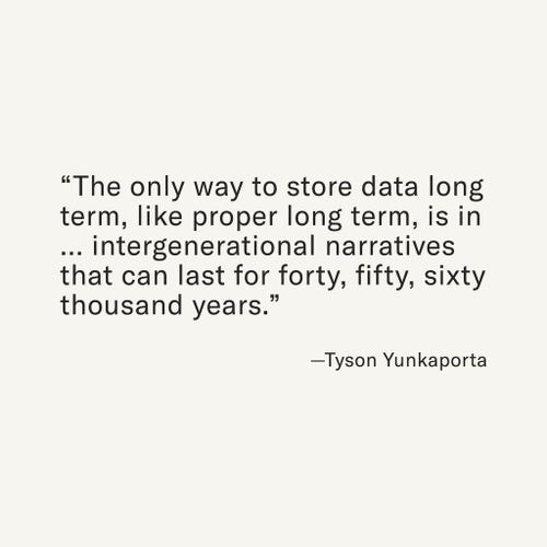 “The only way to store data long term, like proper long term, is in … intergenerational narratives that can last for forty, fifty, sixty thousand years.” —Tyson Yunkaporta