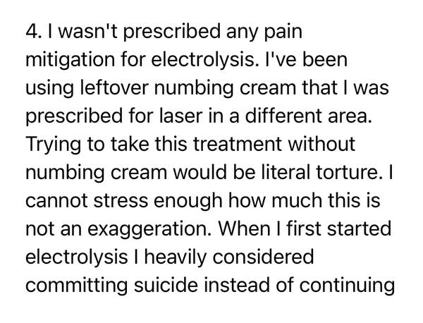 4. I wasn't prescribed any pain
mitigation for electrolysis. I've been
using leftover numbing cream that I was
prescribed for laser in a different area.
Trying to take this treatment without
numbing cream would be literal torture. I
cannot stress enough how much this is
not an exaggeration. When I first started
electrolysis I heavily considered
committing suicide instead of continuing