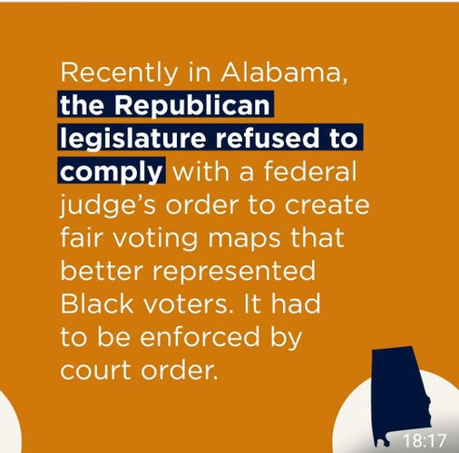 Recently in Alabama, the Republican legislature refused to comply with a federal judge’s order to create fair voting maps that
better represented Black voters. It had to be enforced by court order. 