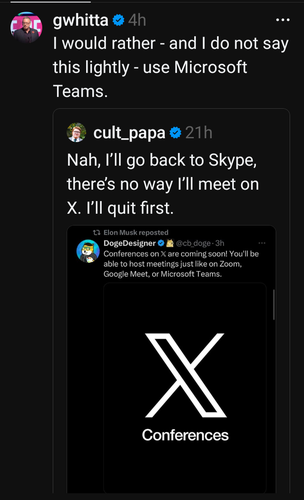 @gwhitta I would rather - and I do not say this lightly - use Microsoft Teams.

In reply to:
@cult_papa Nah, I'll go back to Skype, there's no way I'll meet on X. I'll quit first.

In reply to (reposted by Elon Musk):
DogeDesigner @cb_doge on X
Conferences on X are coming soon! You'll be able to host meetings just like on Zoom, Google Meet, or Microsoft Teams.

[Giant Image of white X on black background ]