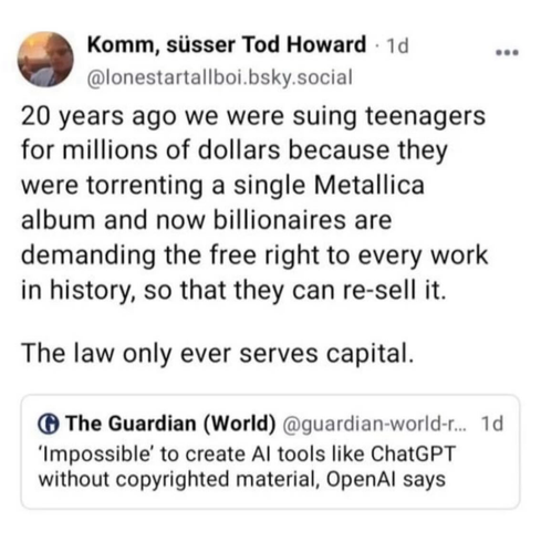 Komm, süsser Tod Howard • @lonestartallboi.bsky.social writers: 20 years ago we were suing teenagers for millions of dollars because they were torrenting a single Metallica album and now billionaires are demanding the free right to every work in history, so that they can re-sell it. The law only ever serves capital. This is quoted in response to the guardian post: 'Impossible' to create Al tools like ChatGPT without copyrighted material, OpenAl says  
