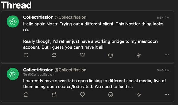 A screenshot from a post of mine on the Nostr network: "Hello again Nostr. Trying out a different client. This Nostter thing looks ok.

Really though, I'd rather just have a working bridge to my mastodon account. But I guess you can't have it all.

I currently have seven tabs open linking to different social media, five of them being open source/federated. We need to fix this."