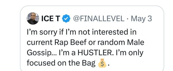 Tweet from ICE T @FINALLEVEL - May 3

 I’m sorry if I'm not interested in current Rap Beef or random Male Gossip... I'm a HUSTLER. I’'m only focused on the Bag  