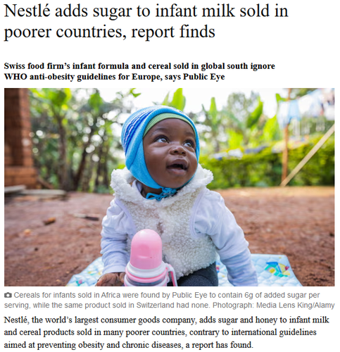 Nestlé adds sugar to infant milk sold in poorer countries, report finds

Swiss food firm’s infant formula and cereal sold in global south ignore WHO anti-obesity guidelines for Europe, says Public Eye

Cereals for infants sold in Africa were found by Public Eye to contain 6g of added sugar per serving, while the same product sold in Switzerland had none. Photograph: Media Lens King/Alamy

Nestlé, the world’s largest consumer goods company, adds sugar and honey to infant milk and cereal products sold in many poorer countries, contrary to international guidelines aimed at preventing obesity and chronic diseases, a report has found.