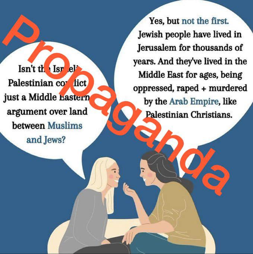 The meme depicts two women speaking to one another. The first woman says:

“Isn’t the Israeli Palestinian conflict just a Middle Eastern argument over land between Muslims and Jews?”

To which the second woman responds:

“Yes, but not the first. Jewish people have lived in Jerusalem for thousands of years. And they’ve lived in the Middle East for ages, being oppressed, raped + murdered by the Arab Empire, like Palestinian Christians.”