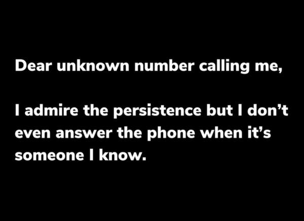 White text on a black background reads,

“Dear unknown number calling me,
I admire the persistence but I don't even answer the phone when it's someone I know.”

image by: unknown