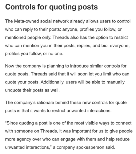 Text in a screenshot reads as follows:

Controls for quoting posts

The Meta-owned social network already allows users to control who can reply to their posts: anyone, profiles you follow, or mentioned people only. Threads also has the option to restrict who can mention you in their posts, replies, and bio: everyone, profiles you follow, or no one.

Now the company is planning to introduce similar controls for quote posts. Threads said that it will soon let you limit who can quote your posts. Additionally, users will be able to manually unquote their posts as well.

The company’s rationale behind these new controls for quote posts is that it wants to restrict unwanted interactions.

“Since quoting a post is one of the most visible ways to connect with someone on Threads, it was important for us to give people more agency over who can engage with them and help reduce unwanted interactions,” a company spokesperson said.