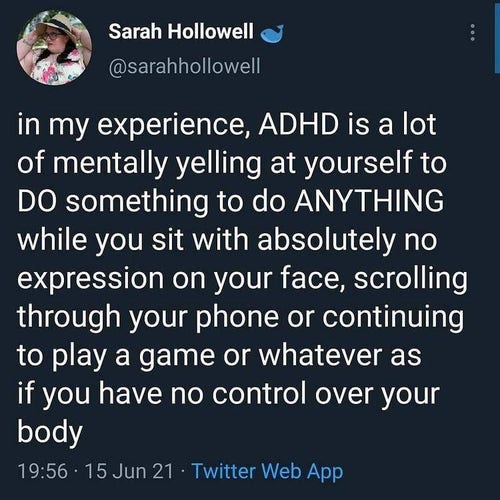 Screencap: "in my experience, ADHD is a lot of mentally yelling at yourself to DO something, to do ANYTHING while you sit with absolutely no expression on your face, scrolling through your phone or continuing to play a game or whatever as if you have no control over your body"