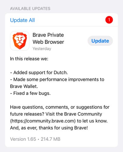 Screenshot of the update on the App Store

AVAILABLE UPDATES

Brave Private
Web Browser
Yesterday
In this release we:
Update
- Added support for Dutch.
- Made some performance improvements to
Brave Wallet.
- Fixed a few bugs.
Have questions, comments, or suggestions for
future releases? Visit the Brave Community
(https://community.brave.com) to let us know.
And, as ever, thanks for using Brave!
Version 1.65 • 214.7 MB