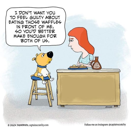 A dog on a high chair talks to a woman at the kitchen counter:
"I don't  want you to feel guilty about eating those waffles in front of me, so you'd better make enough for both of us."
