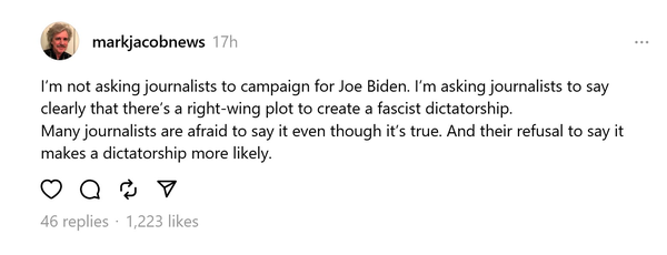 From: markjacobnews 

I’'m not asking journalists to campaign for Joe Biden. I'm asking journalists to say clearly that there’s a right-wing plot to create a fascist dictatorship.

Many journalists are afraid to say it even though it's true. And their refusal to say it makes a dictatorship more likely.

