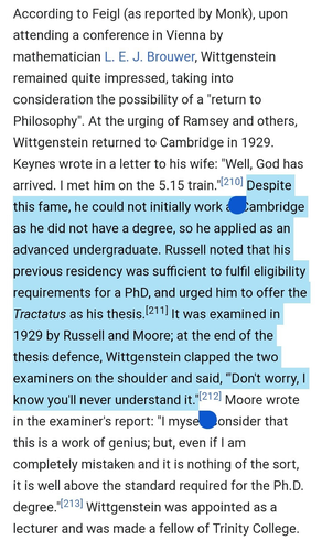 According to Feigl (as reported by Monk), upon attending a conference in Vienna by mathematician L. E. J. Brouwer, Wittgenstein remained quite impressed, taking into consideration the possibility of a "return to Philosophy". At the urging of Ramsey and others, Wittgenstein returned to Cambridge in 1929. Keynes wrote in a letter to his wife: "Well, God has arrived. | met him on the 5.15 train."l2'% Despite this fame, he could not initially work ‘ambridge as he did not have a degree, so he applied as an advanced undergraduate. Russell noted that his previous residency was sufficient to fulfil eligibility requirements for a PhD, and urged him to offer the Tractatus as his thesis.[211] |t was examined in 1929 by Russell and Moore; at the end of the thesis defence, Wittgenstein clapped the two examiners on the shoulder and said, "Don't wortry, | know you'll never understand it."2'?! Moore wrote in the examiner's report: "l myse.onsider that this is a work of genius; but, even if | am completely mistaken and it is nothing of the sort, it is well above the standard required for the Ph.D. degree."?13] Wittgenstein was appointed as a lecturer and was made a fellow of Trinity College. 